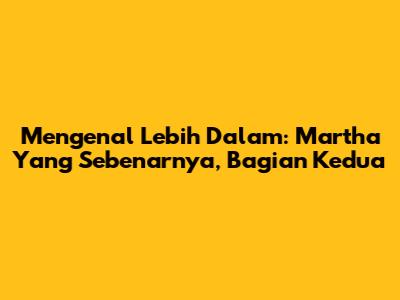Mengenal Lebih Dalam: Martha Yang Sebenarnya, Bagian Kedua