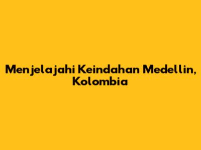 Menjelajahi Keindahan Medellin, Kolombia