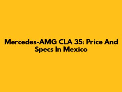 Mercedes-AMG CLA 35: Price And Specs In Mexico