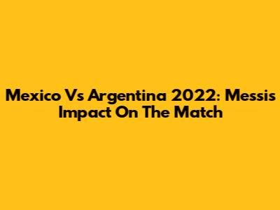 Mexico Vs Argentina 2022: Messi's Impact On The Match