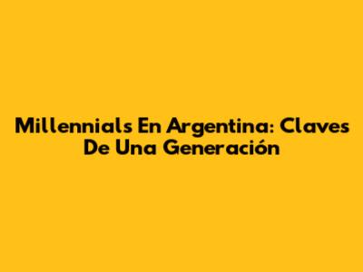 Millennials En Argentina: Claves De Una Generación
