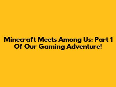 Minecraft Meets Among Us: Part 1 Of Our Gaming Adventure!