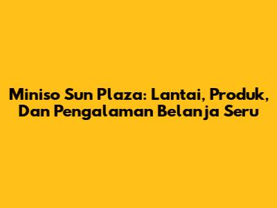Miniso Sun Plaza: Lantai, Produk, Dan Pengalaman Belanja Seru