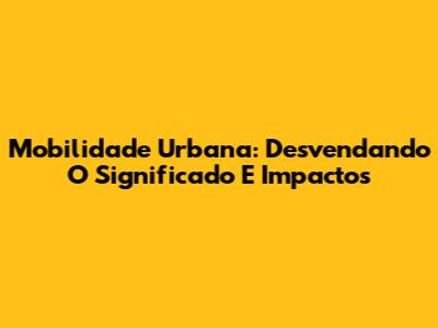 Mobilidade Urbana: Desvendando O Significado E Impactos