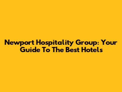 Newport Hospitality Group: Your Guide To The Best Hotels