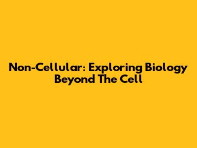 Non-Cellular: Exploring Biology Beyond The Cell