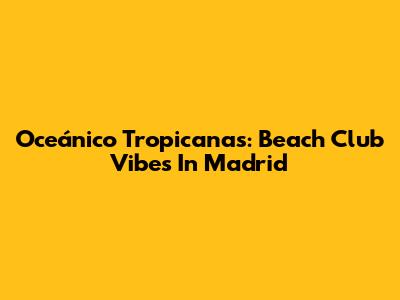 Oceánico Tropicanas: Beach Club Vibes In Madrid