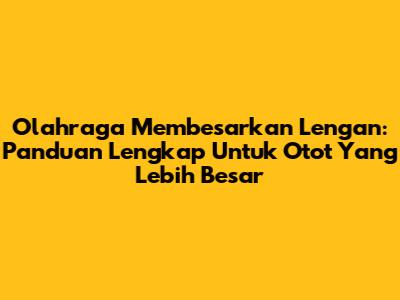 Olahraga Membesarkan Lengan: Panduan Lengkap Untuk Otot Yang Lebih Besar