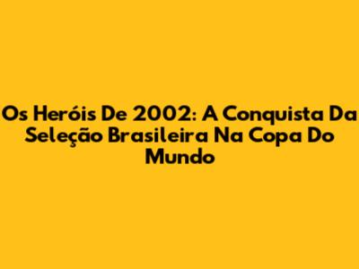 Os Heróis De 2002: A Conquista Da Seleção Brasileira Na Copa Do Mundo
