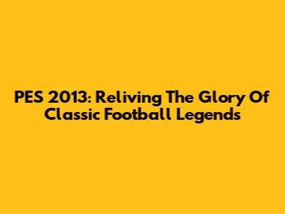 PES 2013: Reliving The Glory Of Classic Football Legends