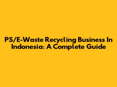 PS/E-Waste Recycling Business In Indonesia: A Complete Guide