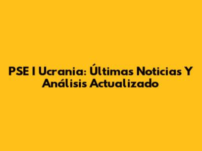 PSE I Ucrania: Últimas Noticias Y Análisis Actualizado