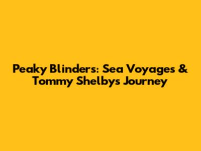Peaky Blinders: Sea Voyages & Tommy Shelby's Journey