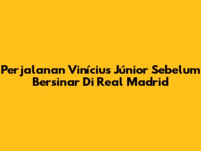 Perjalanan Vinícius Júnior Sebelum Bersinar Di Real Madrid