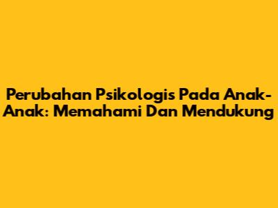 Perubahan Psikologis Pada Anak-Anak: Memahami Dan Mendukung