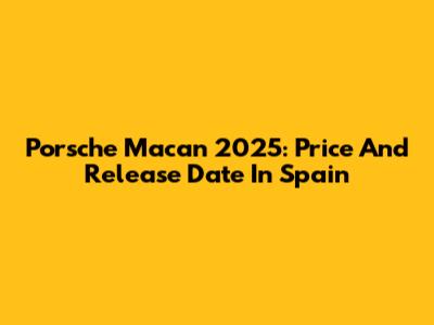 Porsche Macan 2025: Price And Release Date In Spain