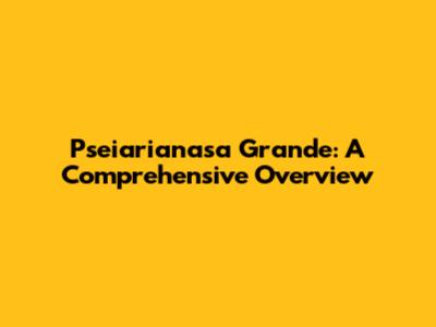 Pseiarianasa Grande: A Comprehensive Overview