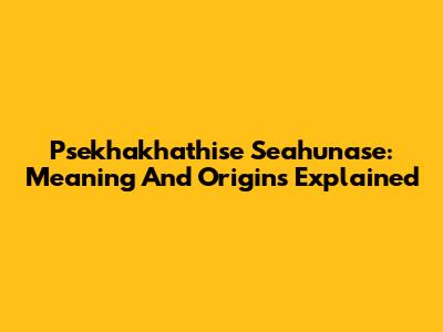 Psekhakhathise Seahunase: Meaning And Origins Explained