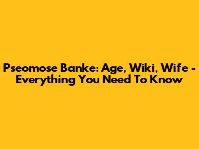 Pseomose Banke: Age, Wiki, Wife - Everything You Need To Know