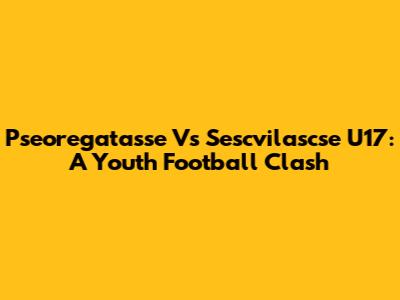 Pseoregatasse Vs Sescvilascse U17: A Youth Football Clash
