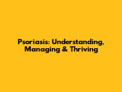 Psoriasis: Understanding, Managing & Thriving