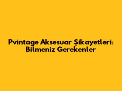Pvintage Aksesuar Şikayetleri: Bilmeniz Gerekenler