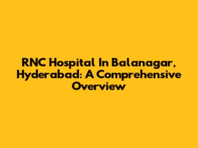 RNC Hospital In Balanagar, Hyderabad: A Comprehensive Overview