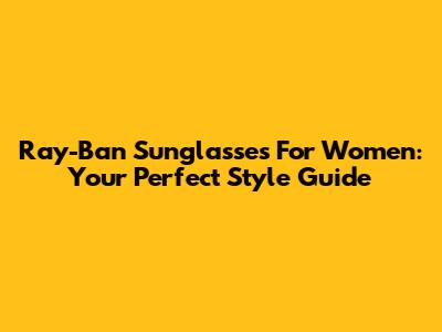Ray-Ban Sunglasses For Women: Your Perfect Style Guide