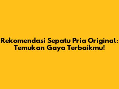 Rekomendasi Sepatu Pria Original: Temukan Gaya Terbaikmu!