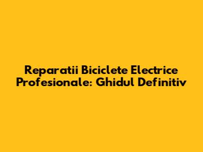 Reparatii Biciclete Electrice Profesionale: Ghidul Definitiv