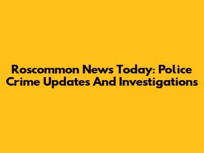 Roscommon News Today: Police Crime Updates And Investigations