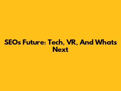 SEO's Future: Tech, VR, And What's Next