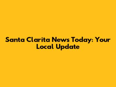 Santa Clarita News Today: Your Local Update