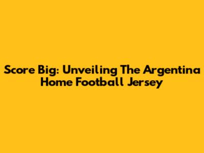 Score Big: Unveiling The Argentina Home Football Jersey