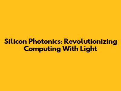 Silicon Photonics: Revolutionizing Computing With Light