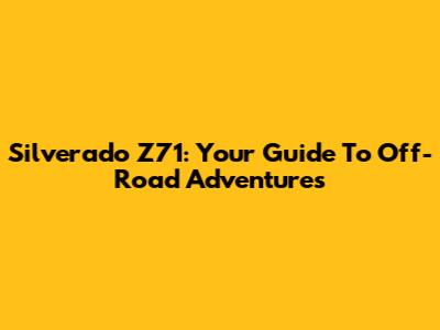 Silverado Z71: Your Guide To Off-Road Adventures