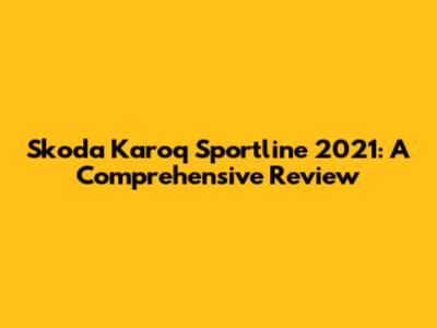 Skoda Karoq Sportline 2021: A Comprehensive Review