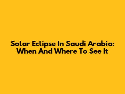 Solar Eclipse In Saudi Arabia: When And Where To See It