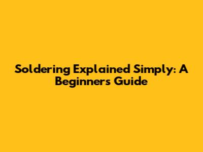 Soldering Explained Simply: A Beginner's Guide
