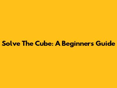 Solve The Cube: A Beginner's Guide