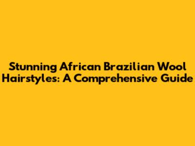 Stunning African Brazilian Wool Hairstyles: A Comprehensive Guide