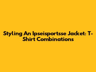 Styling An Ipseisportsse Jacket: T-Shirt Combinations