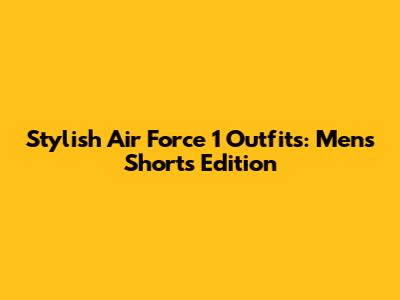 Stylish Air Force 1 Outfits: Men's Shorts Edition