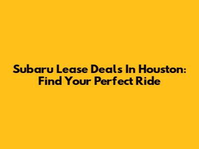 Subaru Lease Deals In Houston: Find Your Perfect Ride