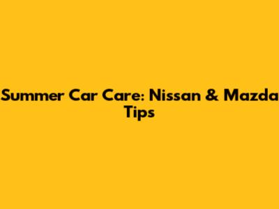Summer Car Care: Nissan & Mazda Tips