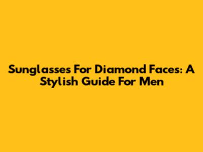 Sunglasses For Diamond Faces: A Stylish Guide For Men