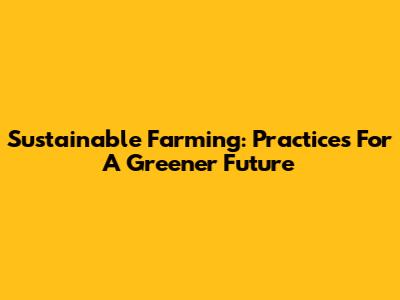 Sustainable Farming: Practices For A Greener Future
