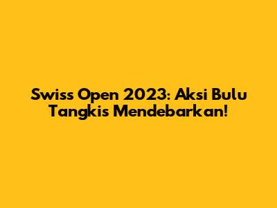 Swiss Open 2023: Aksi Bulu Tangkis Mendebarkan!