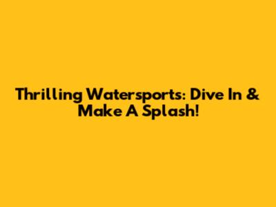 Thrilling Watersports: Dive In & Make A Splash!
