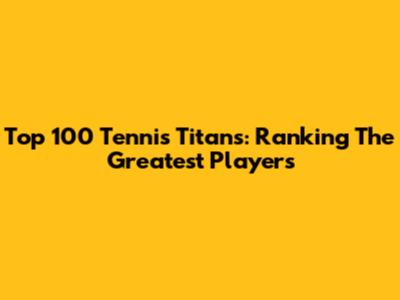 Top 100 Tennis Titans: Ranking The Greatest Players